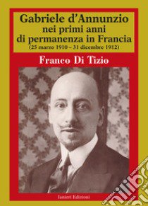 Gabriele D'Annunzio nei primi anni di permanenza in Francia (25 marzo 1910-31 dicembre 1912). Vol. 1 libro di Di Tizio Franco