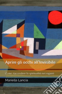 Aprire gli occhi all'Invisibile. Come riaccendere la spiritualità nei ragazzi libro di Lancia Mariella