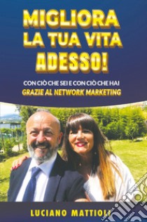 Migliora la tua vita adesso! Con ciò che sei e con ciò che hai grazie al network marketing libro di Mattioli Luciano