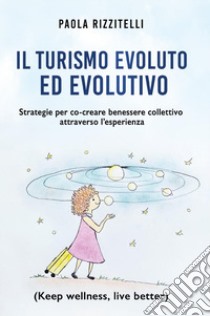 Il turismo evoluto ed evolutivo. Strategie per co-creare benessere collettivo attraverso l'esperienza libro di Rizzitelli Paola