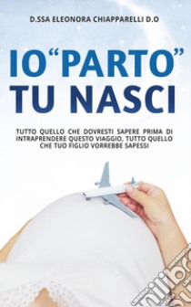 Io «parto». Tu nasci. Tutto quello che dovresti sapere prima di intraprendere questo viaggio. Tutto quello che il tuo bambino vorrebbe sapessi libro di Chiapparelli Eleonora