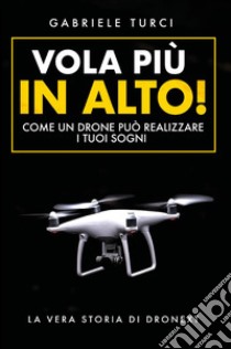 Vola più in alto! Come un drone può realizzare i tuoi sogni. La vera storia di Dronext libro di Turci Gabriele