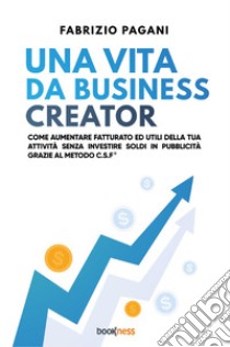 Una vita da business creator. Come aumentare fatturato ed utili della tua attività senza investire soldi in pubblicità grazie al Metodo C.S.F. libro di Pagani Fabrizio