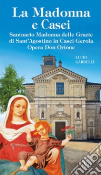 La Madonna e Casei. Santuario Madonna delle Grazie di Sant'Agostino in Casei Gerola Opera Don Orione. Ediz. illustrata libro di Garbelli Lucio