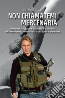 Non chiamatemi mercenaria. Afghanistan, Iraq, Fabrizio Quattrocchi e la furia cieca dell'integralismo islamico: la storia di una donna in prima linea libro di Castellani Valeria