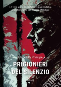 Prigionieri del silenzio. Le vere storie di castelfortesi deportati e sfollati durante la II Guerra Mondiale libro di Di Principe Franca