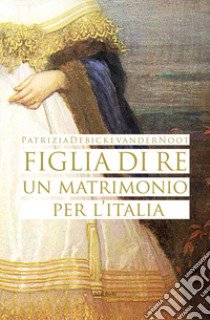 Figlia di re. Un matrimonio per l'Italia libro di Debicke Van der Noot Patrizia