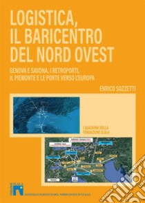 Logistica, il baricentro del Nord-Ovest. Genova e Savona, i retroporti, il Piemonte e le porte verso l'Europa libro di Sozzetti Enrico