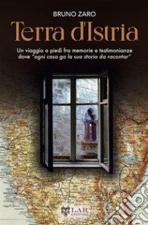 Terra d'Istria. Un viaggio a piedi fra memorie e testimonianze dove «ogni casa ga la sua storia da racontar» libro di Zaro Bruno