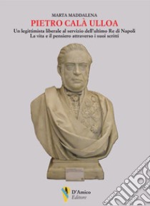 Pietro Calà Ulloa. Un legittimista liberale al servizio dell'ultimo Re di Napoli. La vita e il pensiero attraverso i suoi scritti libro di Maddalena Marta