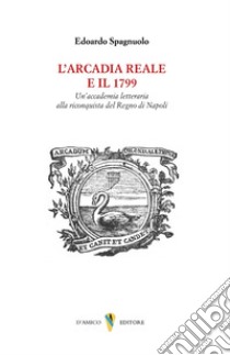 L'arcadia reale e il 1799. Un'accademia letteraria alla riconquista del Regno di Napoli libro di Spagnuolo Edoardo