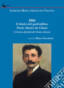 1866. Il diario del garibaldino Paolo Almici da Chiari e l'arrivo dei feriti del Tirolo a Brescia libro di Valotti Gianluigi; Facchetti M. (cur.)