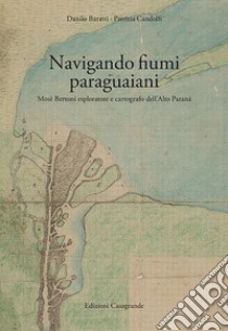 Navigando fiumi paraguaiani. Mosè Bertoni esploratore e cartografo dell'Alto Paranà. Ediz. italiana e spagnola libro di Baratti Danilo; Candolfi Patrizia