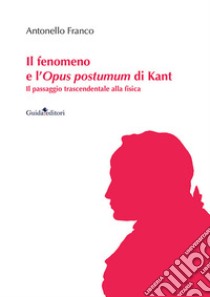 Il fenomeno e l'Opus postumum di Kant. Il passaggio trascendentale alla fisica libro di Franco Antonello