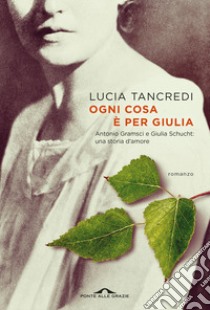 Ogni cosa è per Giulia. Antonio Gramsci e Giulia Schucht: una storia d'amore libro di Tancredi Lucia