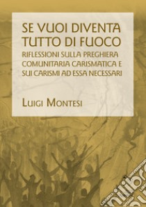 Se vuoi diventa tutto di fuoco. Riflessioni sulla preghiera comunitaria carismatica e sui carismi ad essa necessari libro di Montesi Luigi