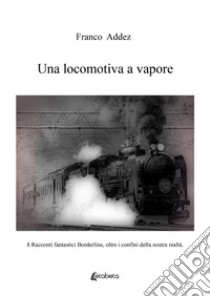 Una locomotiva a vapore. 8 racconti fantastici borderline, oltre i confini della nostra realtà libro di Addez Franco