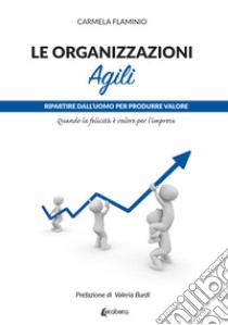 Le organizzazioni agili. Ripartire dall'uomo per produrre valore. Quando la felicità è valore per l'impresa libro di Flaminio Carmela