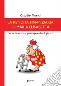 La rendita finanziaria di Maria Elisabetta. Come investire guadagnando il giusto libro di Morici Claudio