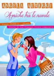 Amiche tra le nuvole. Quando volere è... volare. Storia di due frequent flyers compulsive libro di Aureggi Angela