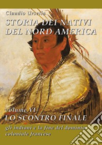 Storia dei nativi del Nord America. Vol. 6: Lo scontro finale. Gli indiani e la fine del dominio coloniale francese libro di Ursella Claudio