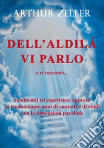 Dell'aldilà vi parlo e vi racconto... rendiconti ed esperienze apprese in trentacinque anni di contatti e di studi con le dimensioni parallele libro di Zeller Arthur