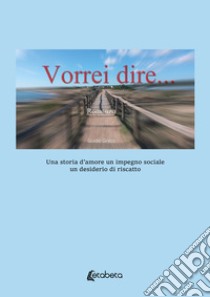 Vorrei dire. Una storia d'amore un impegno sociale un desiderio di riscatto libro di Greco Guido