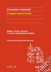 Progetto Nord-Ovest. Milano, Torino, Genova e il futuro dell'industria italiana libro di Antonioli Francesco