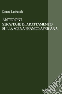 Antigoni. Strategie di adattamento sulla scena franco-africana libro di Lacirignola Donato