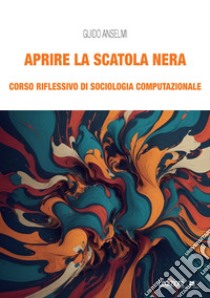 Aprire la scatola nera. Corso riflessivo di sociologia computazionale libro di Anselmi Guido