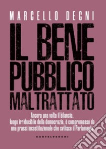 Il bene pubblico maltrattato. Ancora una volta il bilancio, luogo irriducibile della democrazia, è compromesso da una prassi incostituzionale che svilisce il Parlamento libro di Degni Marcello