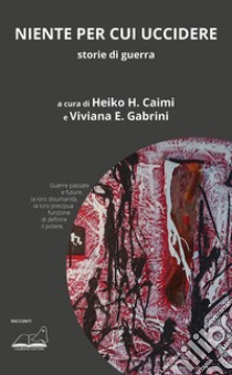 Niente per cui uccidere. Storie di guerra libro di Gabrini V. E. (cur.); Caimi H. H. (cur.)