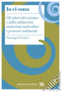 Io ci sono. Gli attori del civismo e della solidarietà: mutazioni molecolari e processi costituenti libro di Cotturri Giuseppe