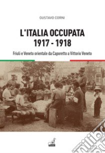 L'Italia occupata. 1917-1918. Friuli e Veneto orientale da Caporetto a Vittorio Veneto libro di Corni Gustavo