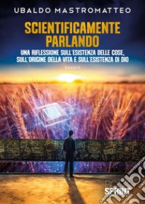 Scientificamente parlando. Una riflessione sull'esistenza delle cose, sull'origine della vita e sull'esistenza di Dio libro di Mastromatteo Ubaldo