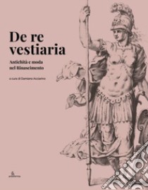 De re vestiaria. Antichità e moda nel Rinascimento. Ediz. italiana e inglese libro di Acciarino D. (cur.)