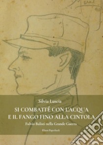 Si combatté con l'acqua e il fango fino alla cintola. Fulvio Balisti nella Grande Guerra libro di Luscia Silvia