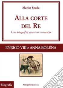 Alla corte del re. Enrico VIII e Anna Bolena. Una biografia, quasi un romanzo libro di Spada Marisa