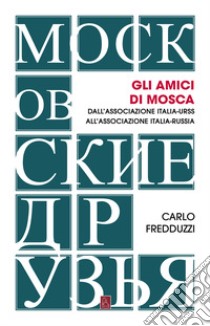 Gli amici di Mosca. Dall'Associazione Italia-Urss all'Associazione Italia-Russia libro di Fredduzzi Carlo