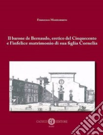 Il barone de Bernaudo, eretico del Cinquecento e l'infelice matrimonio di sua figlia Cornelia libro di Montemurro Francesco