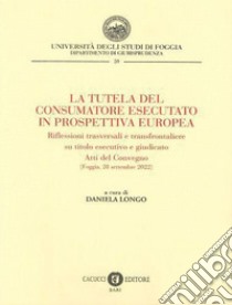 La tutela del consumatore esecutato in prospettiva europea. Riflessioni trasversali e transfrontaliere su titolo esecutivo e giudicato. Atti del Convegno (Foggia, 28 settembre 2022) libro di Longo D. (cur.)