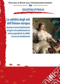 La validità degli atti dell'Unione europea. Questioni in tema di legittimazione ad agire e di coordinamento tra rinvio pregiudiziale di validità e ricorso di annullamento. Nuova ediz. libro di Petralia Valentina