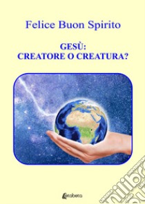 Gesù: creatore o creatura? libro di Buon Spirito Felice