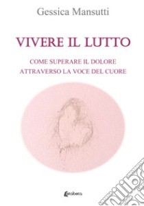 Vivere il lutto. Come superare il dolore attraverso la voce del cuore libro di Mansutti Gessica