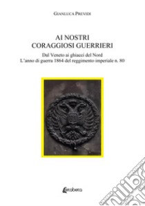 Ai nostri coraggiosi guerrieri. Dal Veneto ai ghiacci del Nord. L'anno di guerra 1864 del reggimento imperiale n. 80 libro di Previdi Gianluca