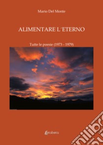 Alimentare l'eterno. Tutte le poesie (1973-1979) libro di Del Monte Mario