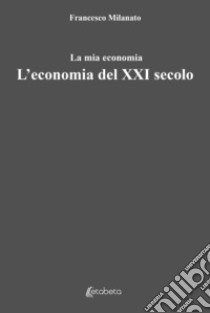 L'economia del XXI secolo. La mia economia libro di Milanato Francesco