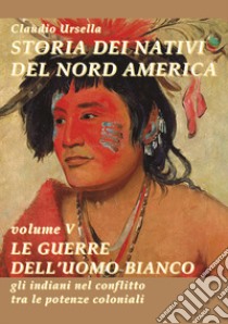 Storia dei nativi del nord America. Le guerre dell'uomo bianco. Gli indiani nel conflitto tra le potenze coloniali libro di Ursella Claudio