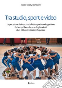 Tra studio, sport e video. La percezione dello sport e dell'etica sportiva nella gestione del tempo libero da parte degli studenti di un Istituto di Istruzione Superiore libro di Tosetti Cesare; Cioni Valeria