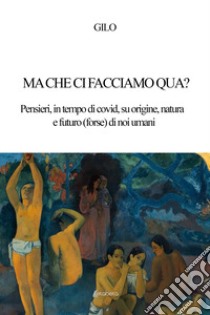 Ma che ci facciamo qua? Pensieri, in tempo di covid, su origine, natura e futuro (forse) di noi umani libro di Gilo